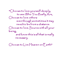 Choose to love yourself deeply, to see Who You Really are.  Choose to love others even though sometimes it may need to be from a distance.  Choose to love Source with all your being, and know this is all that is really necessary.  Choose to Live Heaven on Earth.