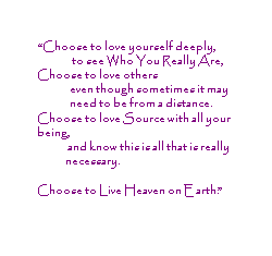Choose to love yourself deeply, to see Who You Really are. Choose to love others even though sometimes it may need to be from a distance. Choose to love Source with all your being, and know this is all that is really necessary. Choose to Live Heaven on Earth.
