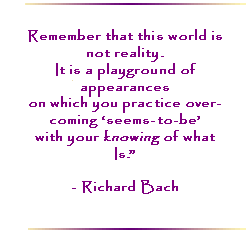 Remember that this world is not reality.  It is a playground of appearances on which you practice over-coming `seems-to-be` with your knowing of what is.