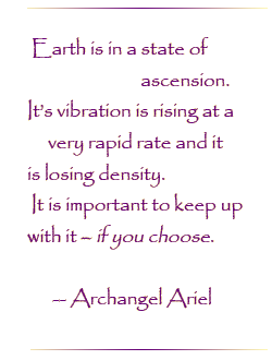 Earth is in a state of ascension. It`s vibration is rising at a very rapid rate and it is losing density.  It is important to keep up with it - if you choose.