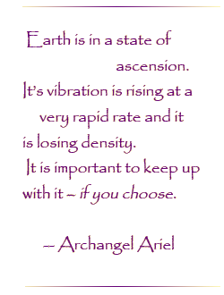 Earth is in a state of ascension. It`s vibration is rising at a very rapid rate and it is losing density. It is important to keep up with it - if you choose.