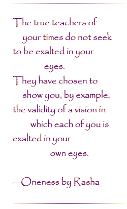 The true teachers of your times do not seek to be exalted in your eyes.  They have chosen to show you, by example, the validity of a vision in which each of you is exalted in our own eyes.