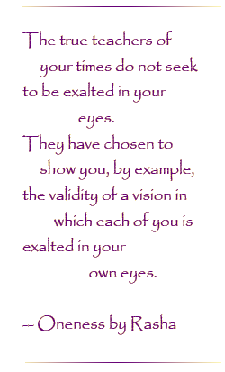 The true teachers of your times do not seek to be exalted in your eyes. They have chosen to show you, by example, the validity of a vision in which each of you is exalted in our own eyes.