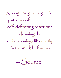 Recognizing our age-old patterns of self-defeating reactions, releasing them and choosing differently is the work before us.