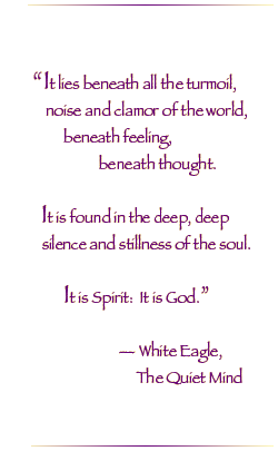 It lies beneath all the turmoil, noise and clamor of the world, beneath feeling, beneath thought. It is found in the deep, deep silence and stillness of the soul. It is Spirit; it is God.