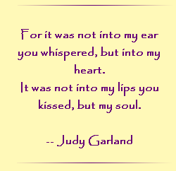 For it was not into my ear you whispered, but into my heart.  It was not into my lips you kissed, but my soul.