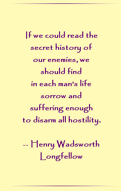 If we could read the secret history of our enemies, we should find in each man`s life sorrow and suffering enough to disarm all hostility.