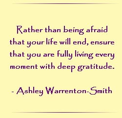 Rather then being afraid that your life will end, ensure that you are living every moment with deep gratitude.