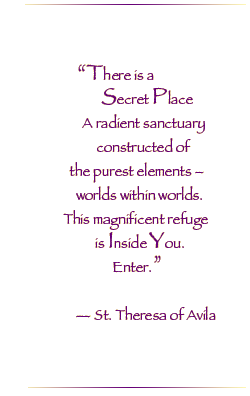 There is a Secret Place. A radiant sanctuary constructed of the purest elements. Worlds within worlds. This magnificent refuge is inside you. Enter.